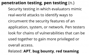 Definition for penetration testing, pen testing (noun), a form of security testing in which evaluators mimic real-world attacks to identify ways to circumvent security features.