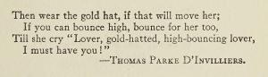 Epigraph for the first edition of The Great Gatsby, by F. Scott Fitzgerald: Then wear the gold hat, if that will move her; If you can bounce high, bounce for her too, Till she cry “Lover, gold-hatted, high-bouncing lover, I must have you!” —Thomas Parke D’Invilliers.