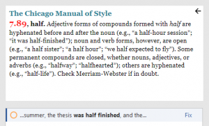 Screenshot from Chicago Style for PerfectIt. The Chicago Manual of Style. 7.89, half. Adjective forms of compounds formed with half are hyphenated before and after the noun (e.g., “a half-hour session”; “it was half-finished”); noun and verb forms, however, are open (e.g., “a half sister”; “a half hour”; “we half expected to fly”). Some permanent compounds are closed, whether nouns, adjectives, or adverbs (e.g., “halfway”; “halfhearted”); others are hyphenated (e.g., “half-life”). Check Merriam-Webster if in doubt. …summer, the thesis was half finished, and the… (Fix)