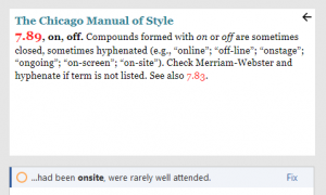 Screenshot from Chicago Style for PerfectIt. The Chicago Manual of Style. 7.89, on, off. 7.89, on, off. Compounds formed with on or off are sometimes closed, sometimes hyphenated (e.g., “online”; “off-line”; “onstage”; “ongoing”; “on-screen”; “on-site”). Check Merriam-Webster and hyphenate if term is not listed. See also 7.83. …had been onsite, were rarely well attended. (Fix)