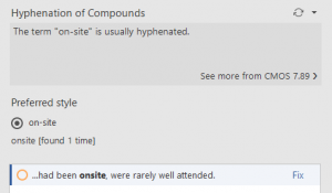 Screenshot from Chicago Style for PerfectIt. Hyphenation of Compounds. The term “on-site” is usually hyphenated. See more from CMOS 7.89. Preferred style: on-site, onsite [found 1 time] …had been onsite, were rarely well attended. (Fix)