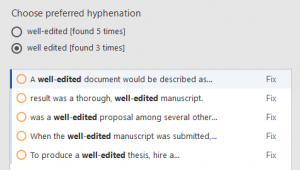 Screenshot from Chicago Style for PerfectIt. Choose preferred hyphenation: well-edited [found 5 times] well edited [found 3 times] A well-edited document would be described as... (Fix) result was a thorough, well-edited manuscript. (Fix) was a well-edited proposal among several other… (Fix) When the well-edited manuscript was submitted,… (Fix) To produce a well-edited thesis, hire a… (Fix)