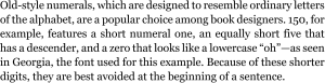 Old-style numerals, which are designed to resemble ordinary letters of the alphabet, are a popular choice among book designers. 150, for example, features a short numeral one, an equally short five that has a descender, and a zero that looks like a lowercase “oh”—as seen in Georgia, the font used for this example. Because of these shorter digits, they are best avoided at the beginning of a sentence.